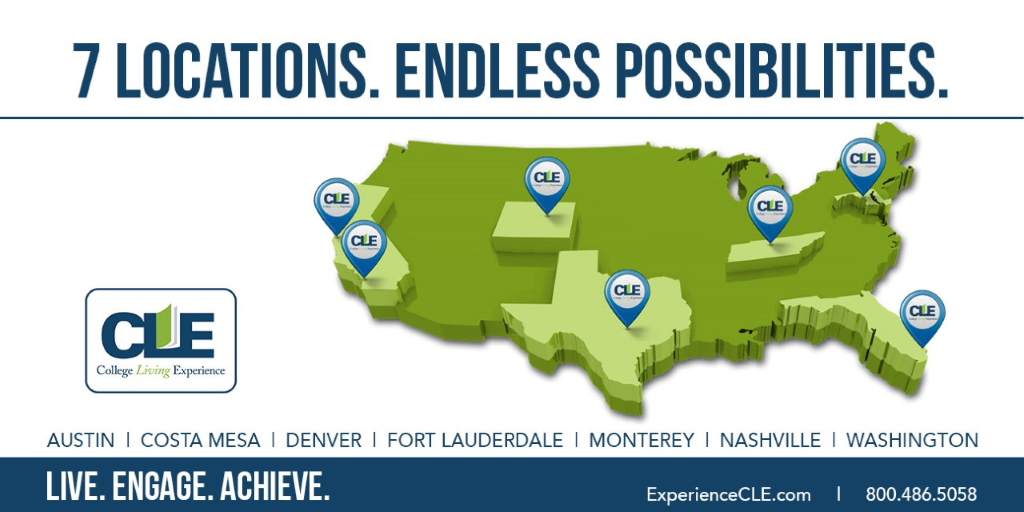 7 LOCATIONS. ENDLESS POSSIBILITIES. College Living Experience AUSTIN I COSTA MESA I DENVER I FORT LAUDERDALE I MONTEREY I NASHVILLE I WASHINGTON LIVE. ENGAGE. ACHIEVE. ExperienceCLE.com 1 800.486.5058 